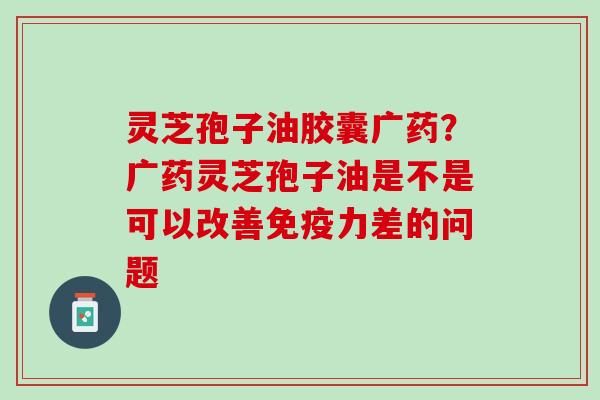 灵芝孢子油胶囊广药?广药灵芝孢子油是不是可以改善免疫力差的问题 灵芝孢子油胶囊广药?广药灵芝孢子油是不是可以改善免疫力差的问题