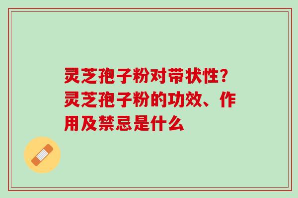 灵芝孢子粉对带状性？灵芝孢子粉的功效、作用及禁忌是什么