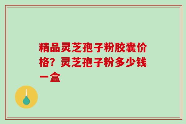 精品灵芝孢子粉胶囊价格？灵芝孢子粉多少钱一盒