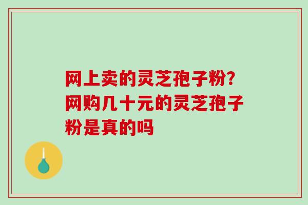 网上卖的灵芝孢子粉?网购几十元的灵芝孢子粉是真的吗 网上卖的灵芝孢子粉?网购几十元的灵芝孢子粉是真的吗