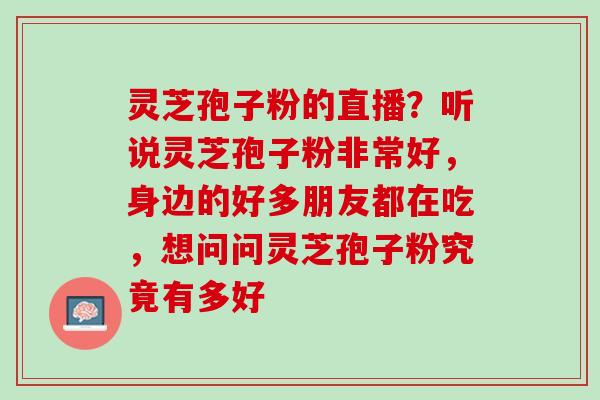 灵芝孢子粉的直播?听说灵芝孢子粉非常好,身边的好多朋友都在吃,想问问灵芝孢子粉究竟有多好 灵芝孢子粉的直播?听说灵芝孢子粉非常好,身边的好多朋友都在吃,想问问灵芝孢子粉究竟有多好