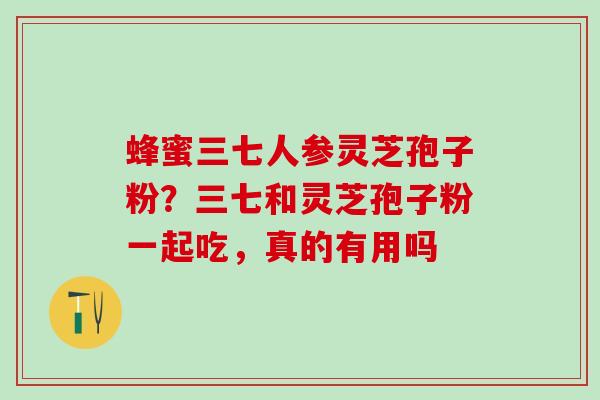蜂蜜三七人参灵芝孢子粉？三七和灵芝孢子粉一起吃，真的有用吗