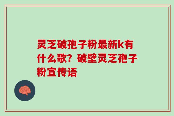 灵芝破孢子粉最新k有什么歌？破壁灵芝孢子粉宣传语