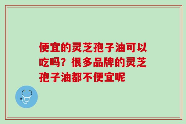 便宜的灵芝孢子油可以吃吗？很多品牌的灵芝孢子油都不便宜呢