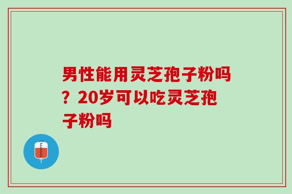 男性能用灵芝孢子粉吗?20岁可以吃灵芝孢子粉吗 男性能用灵芝孢子粉吗?20岁可以吃灵芝孢子粉吗
