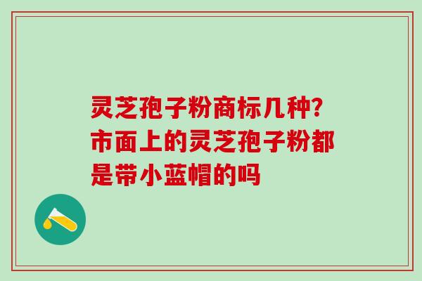 灵芝孢子粉商标几种？市面上的灵芝孢子粉都是带小蓝帽的吗