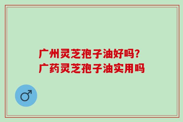 广州灵芝孢子油好吗？广药灵芝孢子油实用吗