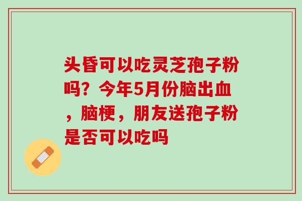 头昏可以吃灵芝孢子粉吗？今年5月份脑出血，脑梗，朋友送孢子粉是否可以吃吗