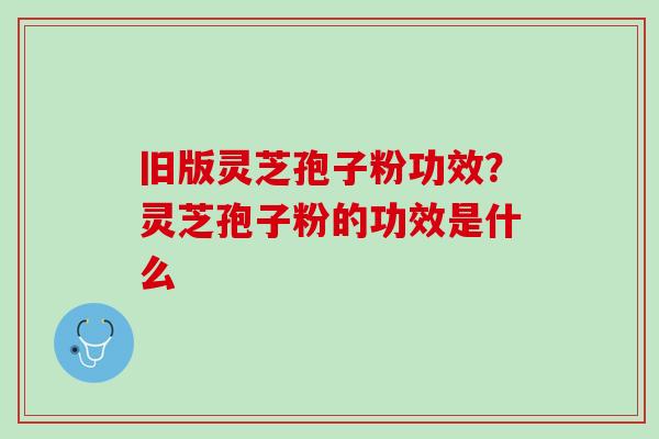 旧版灵芝孢子粉功效？灵芝孢子粉的功效是什么