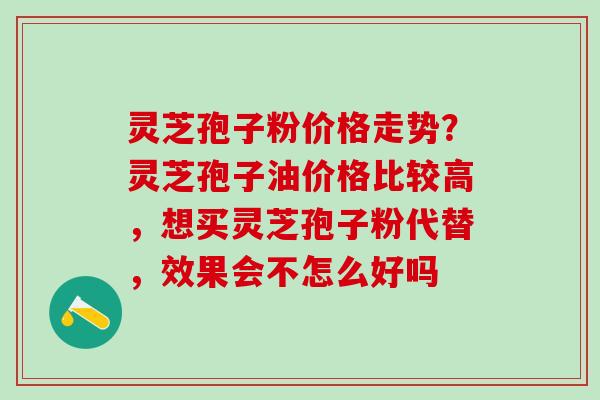 灵芝孢子粉价格走势?灵芝孢子油价格比较高,想买灵芝孢子粉代替,效果会不怎么好吗 灵芝孢子粉价格走势?灵芝孢子油价格比较高,想买灵芝孢子粉代替,效果会不怎么好吗