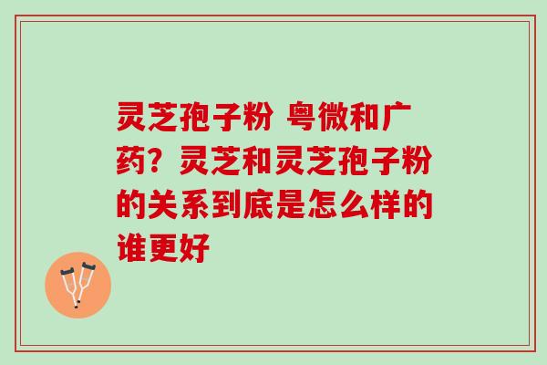 灵芝孢子粉 粤微和广药?灵芝和灵芝孢子粉的关系到底是怎么样的谁更好 灵芝孢子粉 粤微和广药?灵芝和灵芝孢子粉的关系到底是怎么样的谁更好