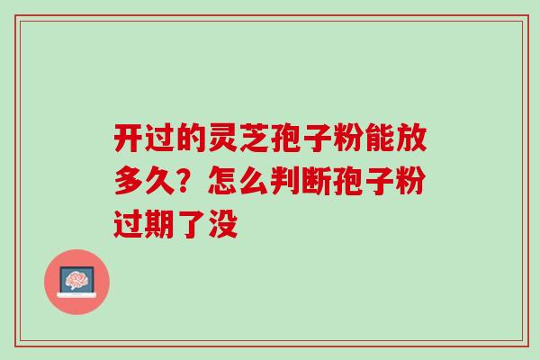 开过的灵芝孢子粉能放多久?怎么判断孢子粉过期了没 开过的灵芝孢子粉能放多久?怎么判断孢子粉过期了没