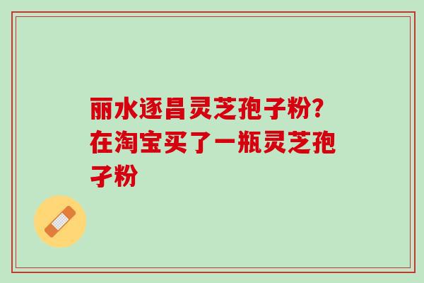 丽水逐昌灵芝孢子粉?在淘宝买了一瓶灵芝孢孑粉 丽水逐昌灵芝孢子粉?在淘宝买了一瓶灵芝孢孑粉