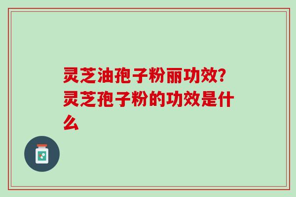 灵芝油孢子粉丽功效？灵芝孢子粉的功效是什么