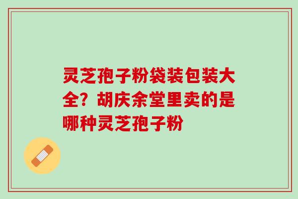 灵芝孢子粉袋装包装大全？胡庆余堂里卖的是哪种灵芝孢子粉
