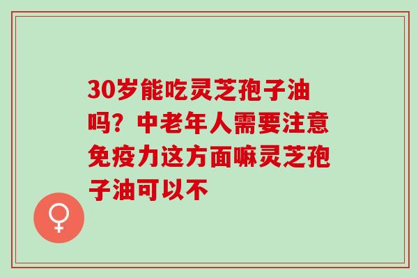 30岁能吃灵芝孢子油吗?中老年人需要注意免疫力这方面嘛灵芝孢子油可以不 30岁能吃灵芝孢子油吗?中老年人需要注意免疫力这方面嘛灵芝孢子油可以不