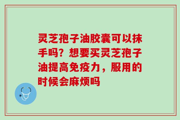 灵芝孢子油胶囊可以抹手吗?想要买灵芝孢子油提高免疫力,服用的时候会麻烦吗 灵芝孢子油胶囊可以抹手吗?想要买灵芝孢子油提高免疫力,服用的时候会麻烦吗