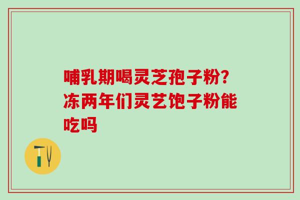 哺乳期喝灵芝孢子粉?冻两年们灵艺饱子粉能吃吗 哺乳期喝灵芝孢子粉?冻两年们灵艺饱子粉能吃吗