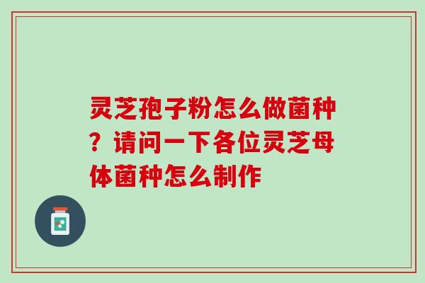 灵芝孢子粉怎么做菌种?请问一下各位灵芝母体菌种怎么制作 灵芝孢子粉怎么做菌种?请问一下各位灵芝母体菌种怎么制作