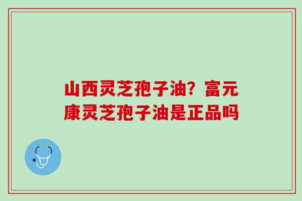 山西灵芝孢子油?富元康灵芝孢子油是正品吗 山西灵芝孢子油?富元康灵芝孢子油是正品吗