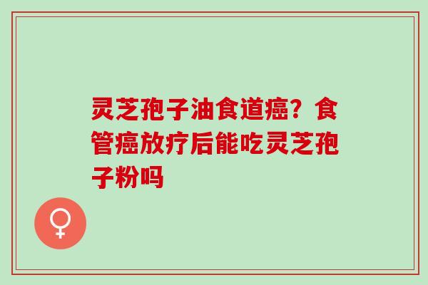 灵芝孢子油食道癌？食管癌放疗后能吃灵芝孢子粉吗