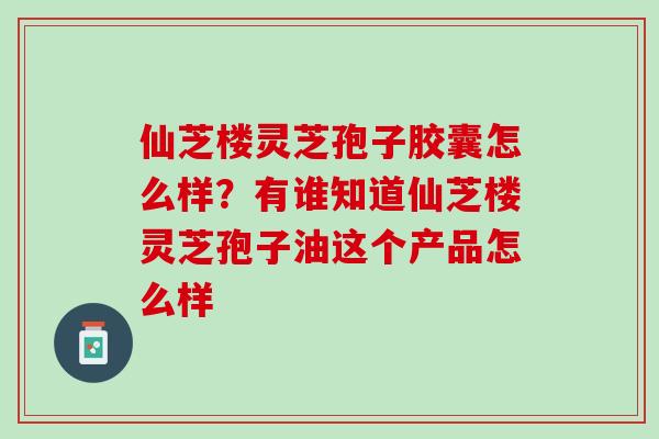 仙芝楼灵芝孢子胶囊怎么样？有谁知道仙芝楼灵芝孢子油这个产品怎么样