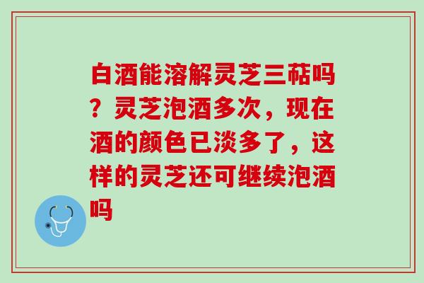 白酒能溶解灵芝三萜吗？灵芝泡酒多次，现在酒的颜色已淡多了，这样的灵芝还可继续泡酒吗