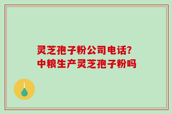 灵芝孢子粉公司电话？中粮生产灵芝孢子粉吗