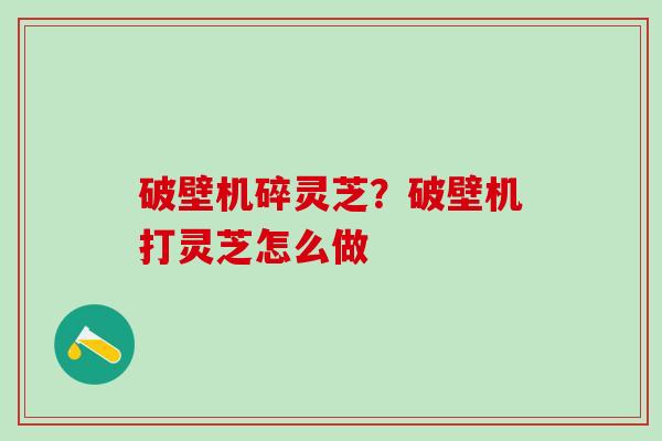 破壁机碎灵芝?破壁机打灵芝怎么做 破壁机碎灵芝?破壁机打灵芝怎么做