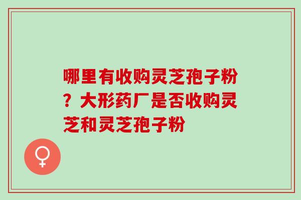哪里有收购灵芝孢子粉？大形药厂是否收购灵芝和灵芝孢子粉