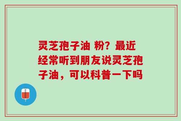 灵芝孢子油 粉？最近经常听到朋友说灵芝孢子油，可以科普一下吗