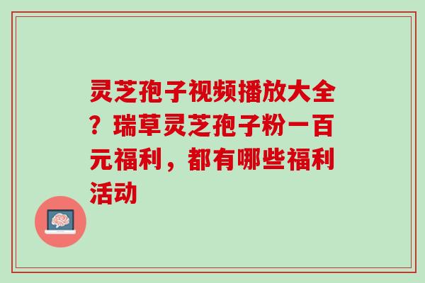 灵芝孢子视频播放大全？瑞草灵芝孢子粉一百元福利，都有哪些福利活动