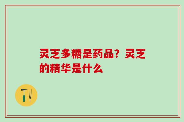 灵芝多糖是药品?灵芝的精华是什么 灵芝多糖是药品?灵芝的精华是什么