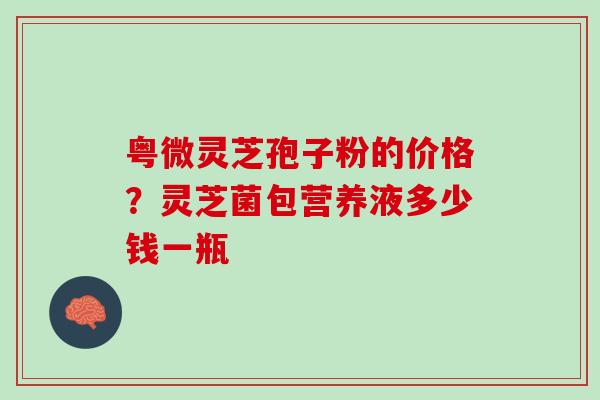 粤微灵芝孢子粉的价格？灵芝菌包营养液多少钱一瓶