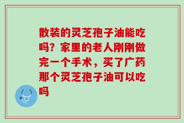 散装的灵芝孢子油能吃吗？家里的老人刚刚做完一个手术，买了广药那个灵芝孢子油可以吃吗