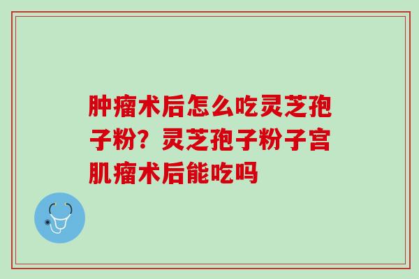 肿瘤术后怎么吃灵芝孢子粉？灵芝孢子粉子宫肌瘤术后能吃吗