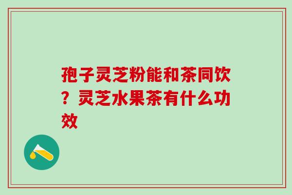 孢子灵芝粉能和茶同饮?灵芝水果茶有什么功效 孢子灵芝粉能和茶同饮?灵芝水果茶有什么功效