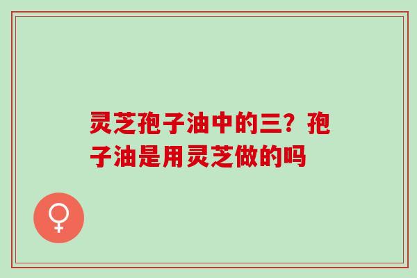 灵芝孢子油中的三?孢子油是用灵芝做的吗 灵芝孢子油中的三?孢子油是用灵芝做的吗