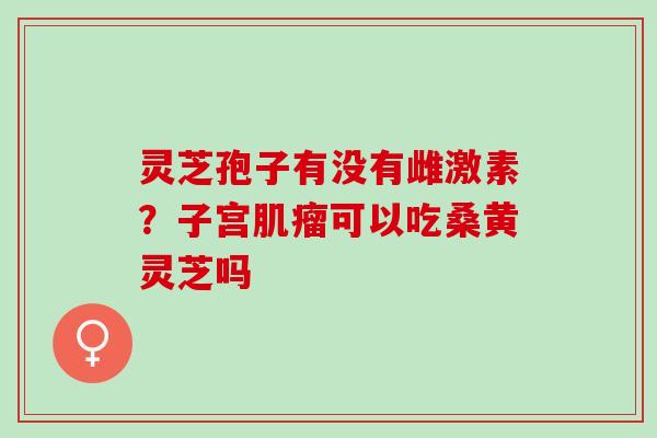 灵芝孢子有没有雌激素？子宫肌瘤可以吃桑黄灵芝吗