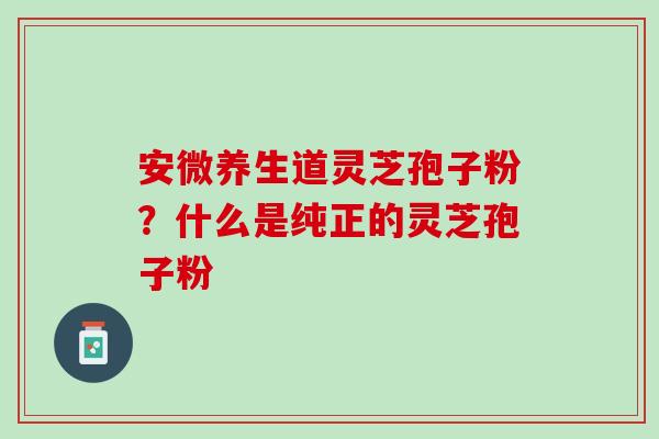 安微养生道灵芝孢子粉?什么是纯正的灵芝孢子粉 安微养生道灵芝孢子粉?什么是纯正的灵芝孢子粉
