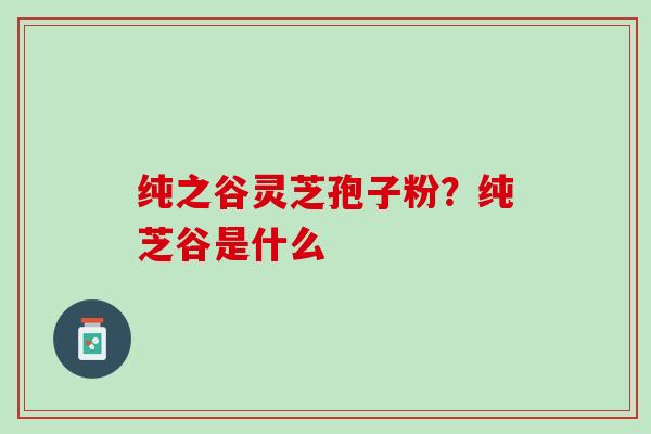 纯之谷灵芝孢子粉？纯芝谷是什么