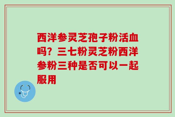 西洋参灵芝孢子粉活血吗？三七粉灵芝粉西洋参粉三种是否可以一起服用
