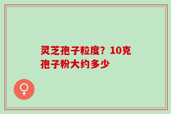 灵芝孢子粒度?10克孢子粉大约多少 灵芝孢子粒度?10克孢子粉大约多少