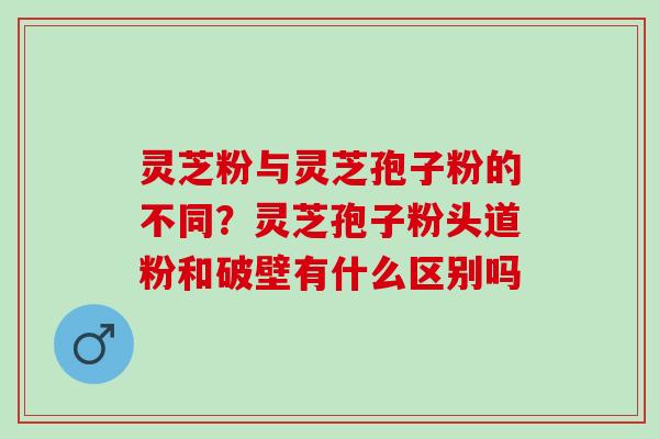 灵芝粉与灵芝孢子粉的不同？灵芝孢子粉头道粉和破壁有什么区别吗