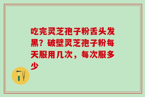吃完灵芝孢子粉舌头发黑？破壁灵芝孢子粉每天服用几次，每次服多少