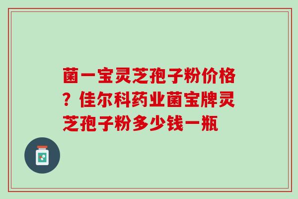 菌一宝灵芝孢子粉价格？佳尔科药业菌宝牌灵芝孢子粉多少钱一瓶