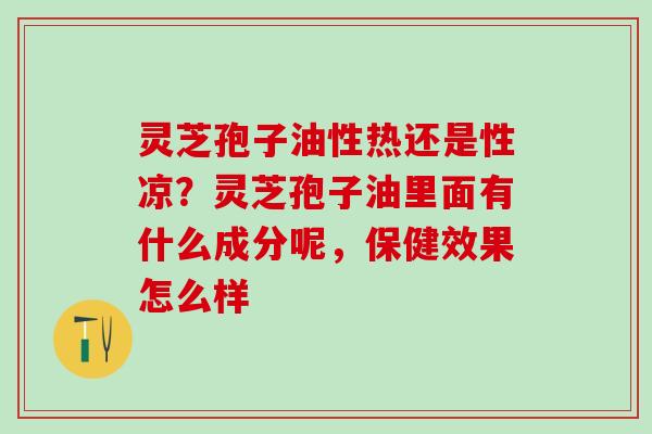 灵芝孢子油性热还是性凉？灵芝孢子油里面有什么成分呢，保健效果怎么样