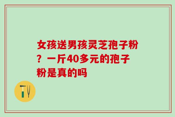 女孩送男孩灵芝孢子粉?一斤40多元的孢子粉是真的吗 女孩送男孩灵芝孢子粉?一斤40多元的孢子粉是真的吗