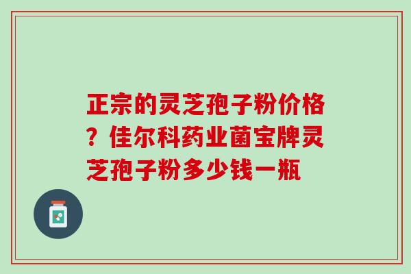 正宗的灵芝孢子粉价格？佳尔科药业菌宝牌灵芝孢子粉多少钱一瓶