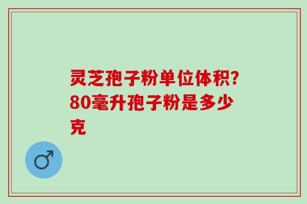 灵芝孢子粉单位体积？80毫升孢子粉是多少克